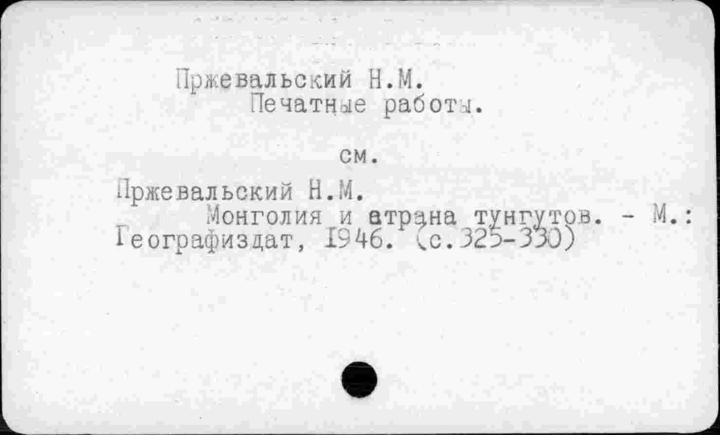 ﻿Пржевальский Н.М.
Печатное работы.
см.
Пржевальский Н.М.
Монголия и атр^на тунгутрв. - М. : 1еографизцат, 1946. ^с.325-330)